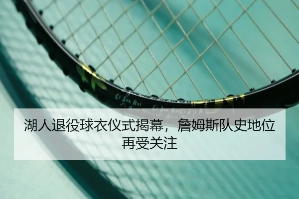 湖人退役球衣仪式揭幕，詹姆斯队史地位再受关注