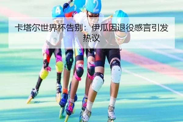 卡塔尔世界杯告别：伊瓜因退役感言引发热议
